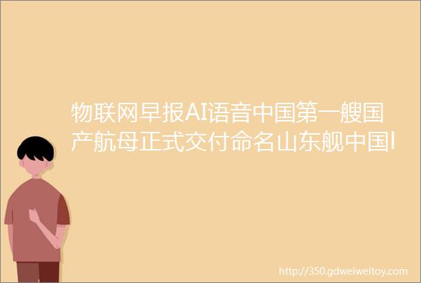 物联网早报AI语音中国第一艘国产航母正式交付命名山东舰中国ldquo数字一线城市rdquo排名出炉杭州第一郑州第六