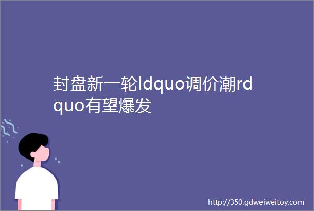 封盘新一轮ldquo调价潮rdquo有望爆发